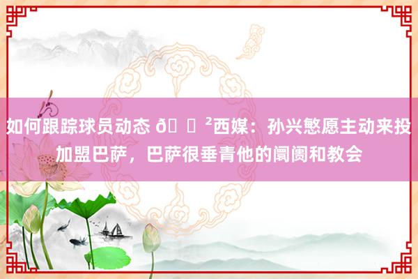 如何跟踪球员动态 😲西媒：孙兴慜愿主动来投加盟巴萨，巴萨很垂青他的阛阓和教会