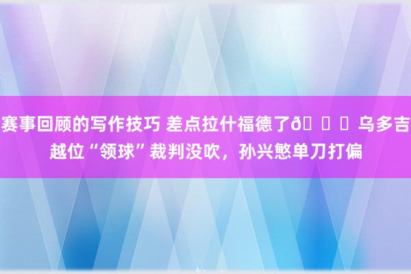 赛事回顾的写作技巧 差点拉什福德了😅乌多吉越位“领球”裁判没吹，孙兴慜单刀打偏