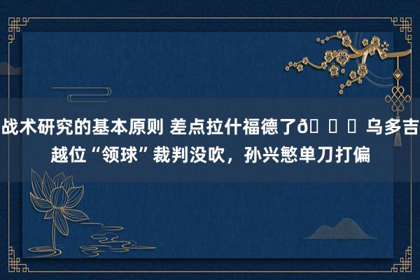 战术研究的基本原则 差点拉什福德了😅乌多吉越位“领球”裁判没吹，孙兴慜单刀打偏