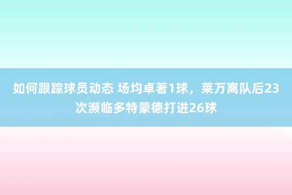 如何跟踪球员动态 场均卓著1球，莱万离队后23次濒临多特蒙德打进26球