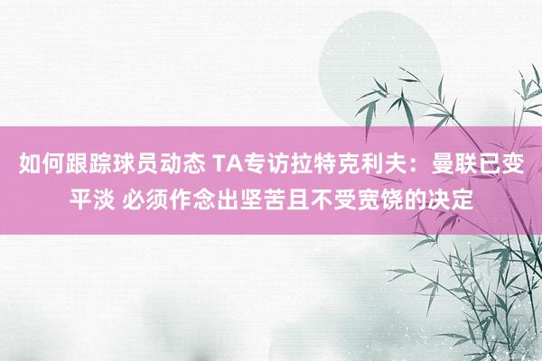 如何跟踪球员动态 TA专访拉特克利夫：曼联已变平淡 必须作念出坚苦且不受宽饶的决定