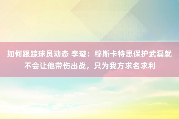 如何跟踪球员动态 李璇：穆斯卡特思保护武磊就不会让他带伤出战，只为我方求名求利