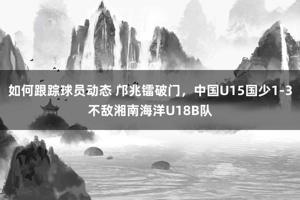 如何跟踪球员动态 邝兆镭破门，中国U15国少1-3不敌湘南海洋U18B队