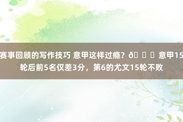 赛事回顾的写作技巧 意甲这样过瘾？😏意甲15轮后前5名仅差3分，第6的尤文15轮不败