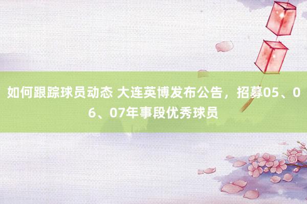 如何跟踪球员动态 大连英博发布公告，招募05、06、07年事段优秀球员