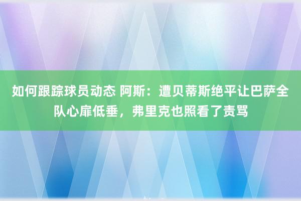 如何跟踪球员动态 阿斯：遭贝蒂斯绝平让巴萨全队心扉低垂，弗里克也照看了责骂