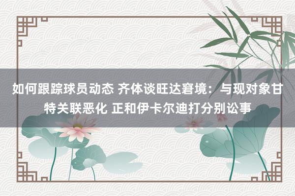 如何跟踪球员动态 齐体谈旺达窘境：与现对象甘特关联恶化 正和伊卡尔迪打分别讼事