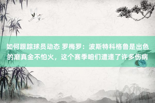 如何跟踪球员动态 罗梅罗：波斯特科格鲁是出色的磨真金不怕火，这个赛季咱们遭逢了许多伤病