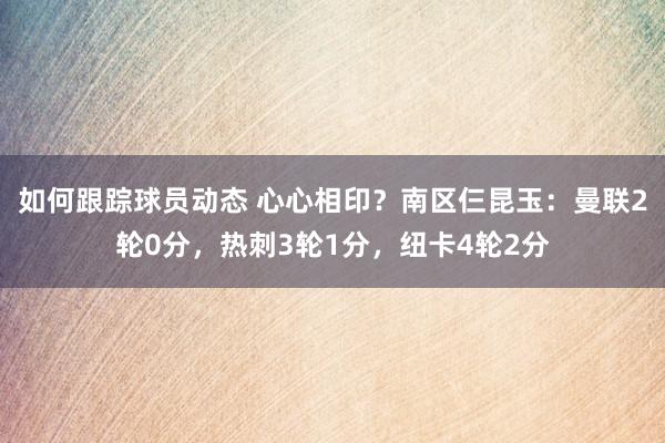 如何跟踪球员动态 心心相印？南区仨昆玉：曼联2轮0分，热刺3轮1分，纽卡4轮2分