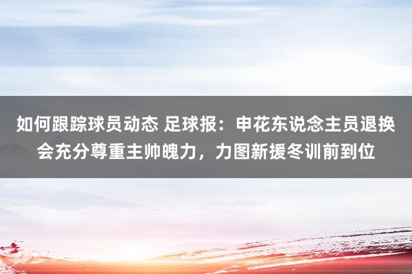 如何跟踪球员动态 足球报：申花东说念主员退换会充分尊重主帅魄力，力图新援冬训前到位