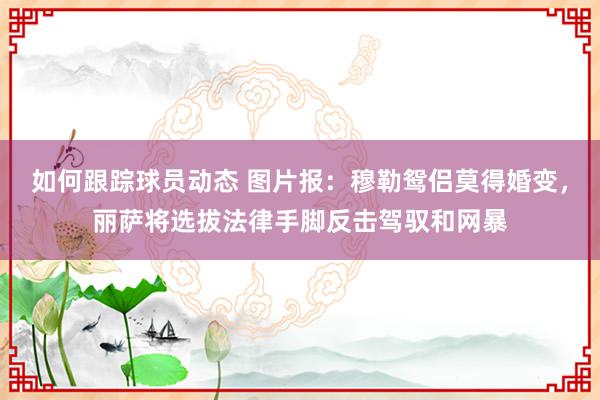 如何跟踪球员动态 图片报：穆勒鸳侣莫得婚变，丽萨将选拔法律手脚反击驾驭和网暴