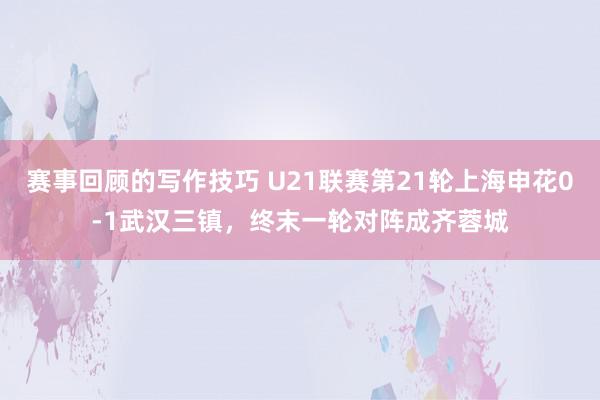 赛事回顾的写作技巧 U21联赛第21轮上海申花0-1武汉三镇，终末一轮对阵成齐蓉城