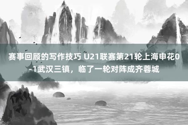 赛事回顾的写作技巧 U21联赛第21轮上海申花0-1武汉三镇，临了一轮对阵成齐蓉城