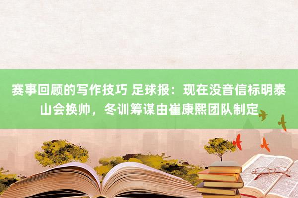 赛事回顾的写作技巧 足球报：现在没音信标明泰山会换帅，冬训筹谋由崔康熙团队制定