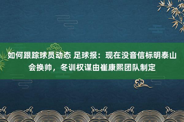 如何跟踪球员动态 足球报：现在没音信标明泰山会换帅，冬训权谋由崔康熙团队制定