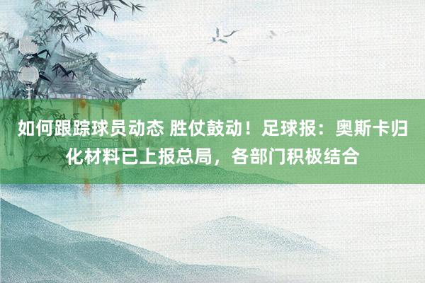 如何跟踪球员动态 胜仗鼓动！足球报：奥斯卡归化材料已上报总局，各部门积极结合