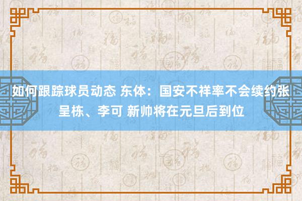 如何跟踪球员动态 东体：国安不祥率不会续约张呈栋、李可 新帅将在元旦后到位