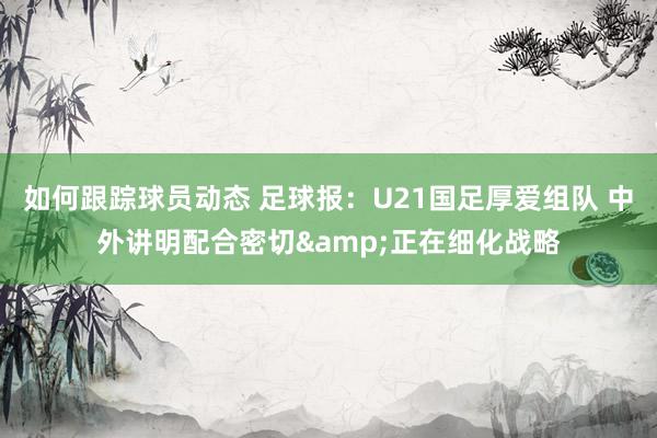 如何跟踪球员动态 足球报：U21国足厚爱组队 中外讲明配合密切&正在细化战略