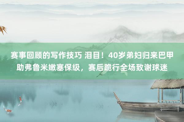 赛事回顾的写作技巧 泪目！40岁弟妇归来巴甲助弗鲁米嫩塞保级，赛后跪行全场致谢球迷