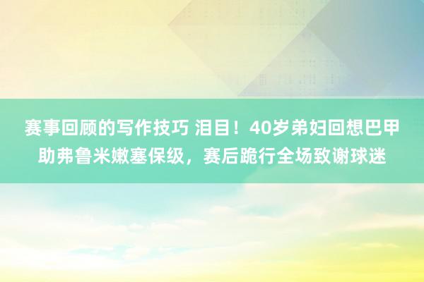 赛事回顾的写作技巧 泪目！40岁弟妇回想巴甲助弗鲁米嫩塞保级，赛后跪行全场致谢球迷