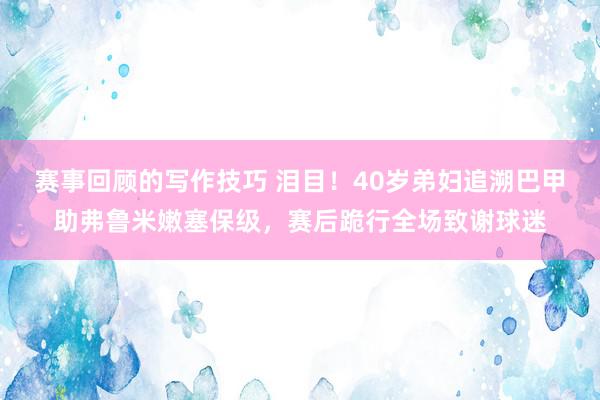 赛事回顾的写作技巧 泪目！40岁弟妇追溯巴甲助弗鲁米嫩塞保级，赛后跪行全场致谢球迷