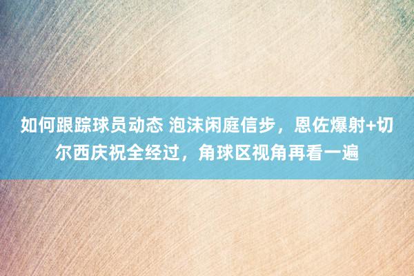 如何跟踪球员动态 泡沫闲庭信步，恩佐爆射+切尔西庆祝全经过，角球区视角再看一遍