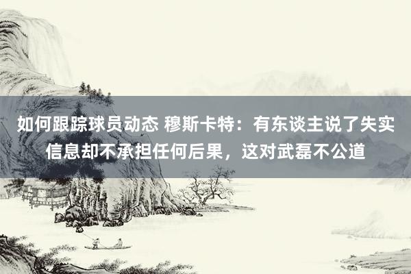 如何跟踪球员动态 穆斯卡特：有东谈主说了失实信息却不承担任何后果，这对武磊不公道