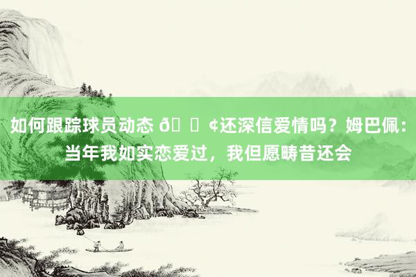 如何跟踪球员动态 🐢还深信爱情吗？姆巴佩：当年我如实恋爱过，我但愿畴昔还会