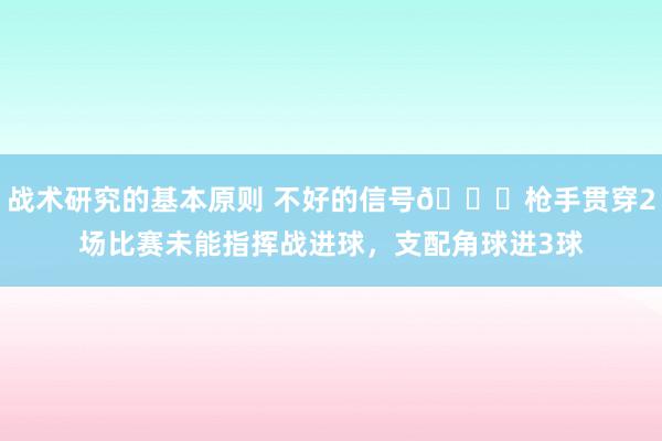 战术研究的基本原则 不好的信号😕枪手贯穿2场比赛未能指挥战进球，支配角球进3球