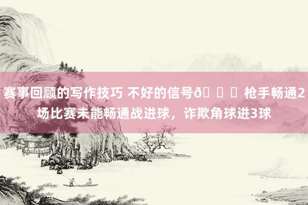 赛事回顾的写作技巧 不好的信号😕枪手畅通2场比赛未能畅通战进球，诈欺角球进3球