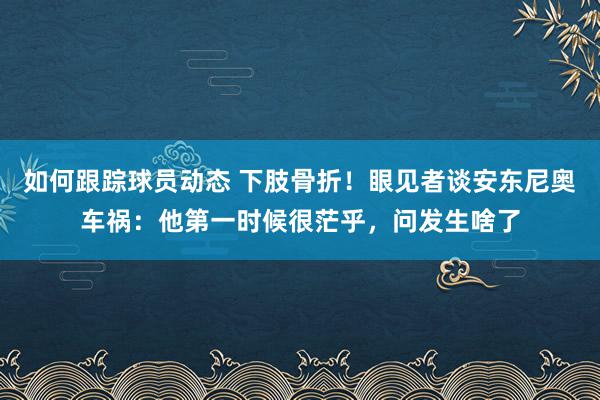 如何跟踪球员动态 下肢骨折！眼见者谈安东尼奥车祸：他第一时候很茫乎，问发生啥了