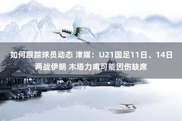 如何跟踪球员动态 津媒：U21国足11日、14日两战伊朗 木塔力甫可能因伤缺席