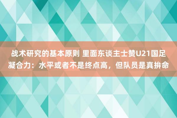 战术研究的基本原则 里面东谈主士赞U21国足凝合力：水平或者不是终点高，但队员是真拚命