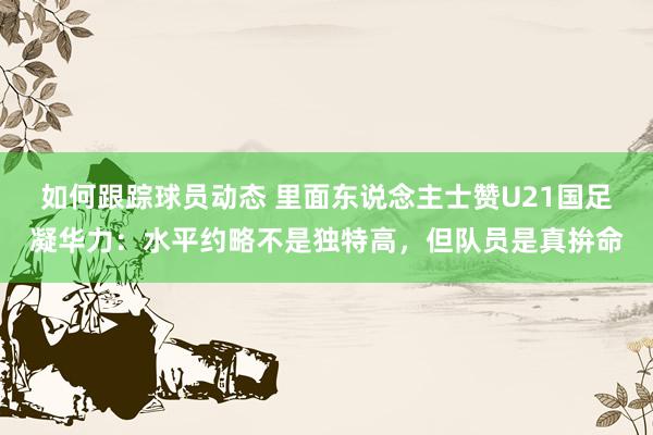 如何跟踪球员动态 里面东说念主士赞U21国足凝华力：水平约略不是独特高，但队员是真拚命