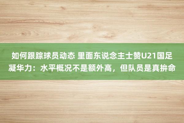 如何跟踪球员动态 里面东说念主士赞U21国足凝华力：水平概况不是额外高，但队员是真拚命