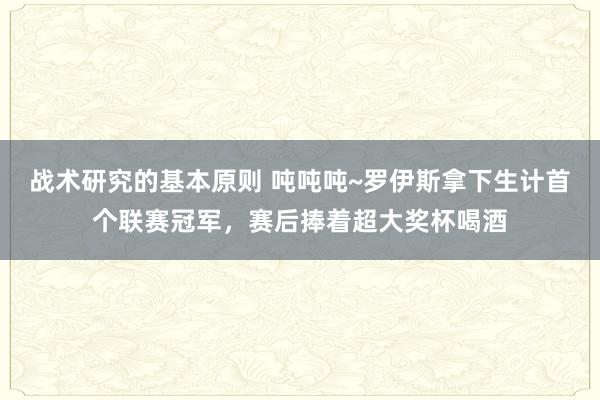 战术研究的基本原则 吨吨吨~罗伊斯拿下生计首个联赛冠军，赛后捧着超大奖杯喝酒