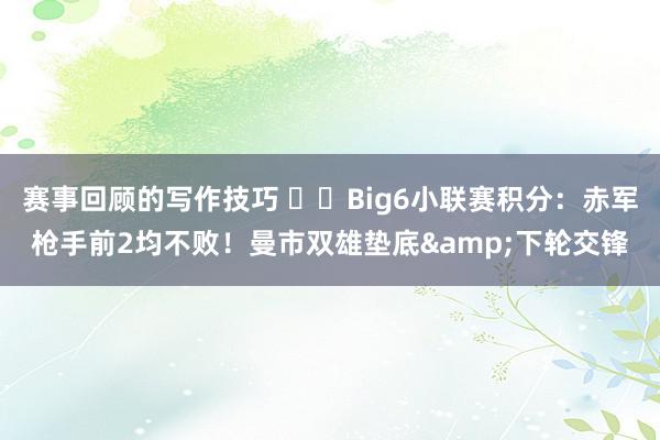 赛事回顾的写作技巧 ⚔️Big6小联赛积分：赤军枪手前2均不败！曼市双雄垫底&下轮交锋