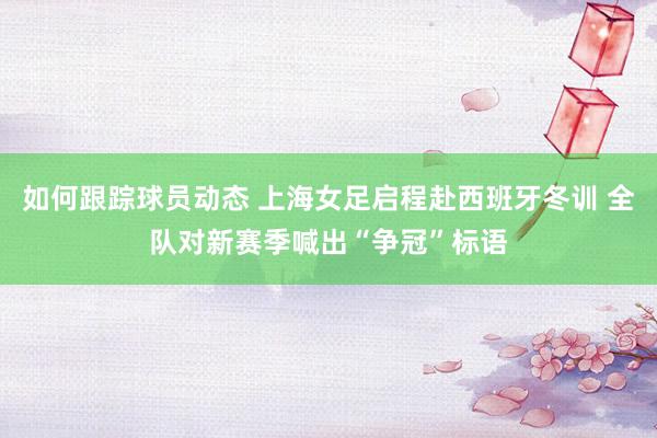 如何跟踪球员动态 上海女足启程赴西班牙冬训 全队对新赛季喊出“争冠”标语