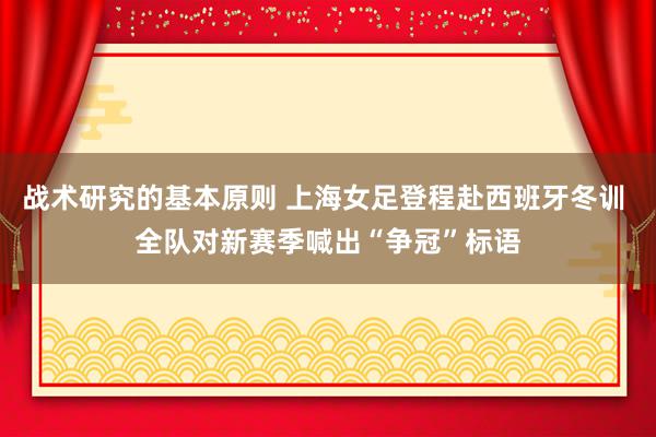 战术研究的基本原则 上海女足登程赴西班牙冬训 全队对新赛季喊出“争冠”标语