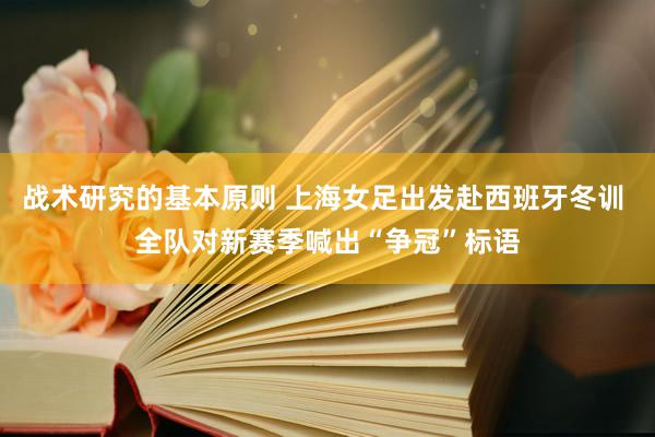 战术研究的基本原则 上海女足出发赴西班牙冬训 全队对新赛季喊出“争冠”标语