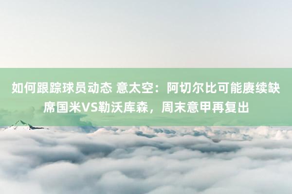 如何跟踪球员动态 意太空：阿切尔比可能赓续缺席国米VS勒沃库森，周末意甲再复出