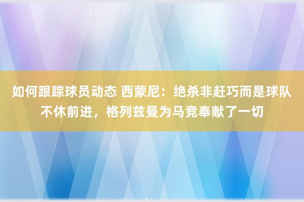 如何跟踪球员动态 西蒙尼：绝杀非赶巧而是球队不休前进，格列兹曼为马竞奉献了一切