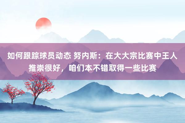 如何跟踪球员动态 努内斯：在大大宗比赛中王人推崇很好，咱们本不错取得一些比赛