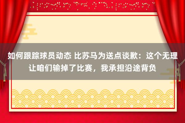 如何跟踪球员动态 比苏马为送点谈歉：这个无理让咱们输掉了比赛，我承担沿途背负