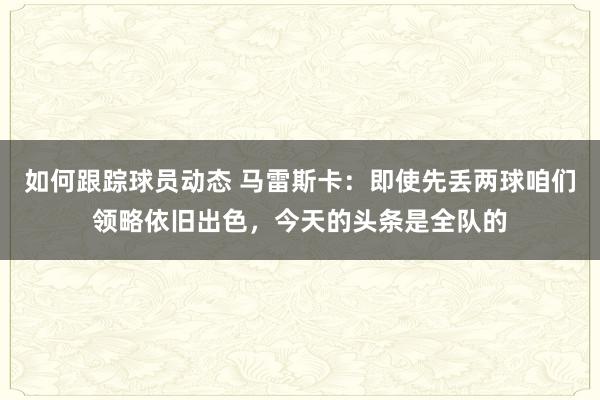 如何跟踪球员动态 马雷斯卡：即使先丢两球咱们领略依旧出色，今天的头条是全队的