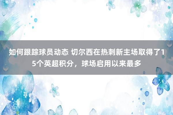 如何跟踪球员动态 切尔西在热刺新主场取得了15个英超积分，球场启用以来最多