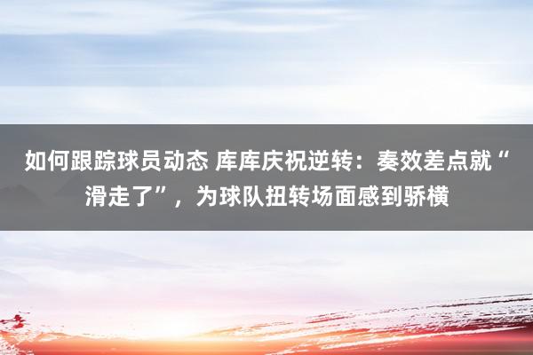 如何跟踪球员动态 库库庆祝逆转：奏效差点就“滑走了”，为球队扭转场面感到骄横