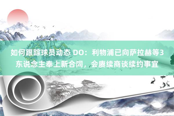 如何跟踪球员动态 DO：利物浦已向萨拉赫等3东说念主奉上新合同，会赓续商谈续约事宜