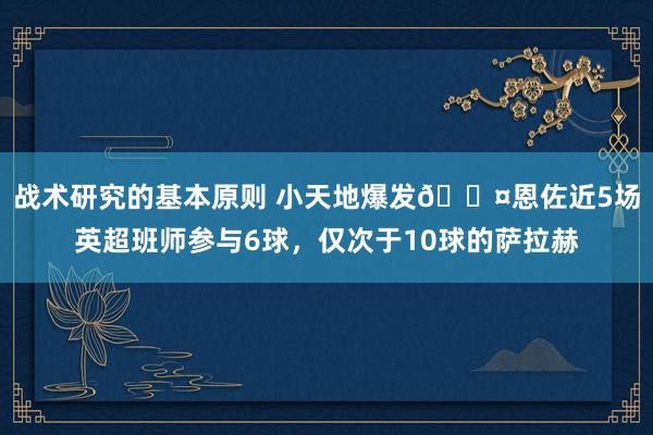 战术研究的基本原则 小天地爆发😤恩佐近5场英超班师参与6球，仅次于10球的萨拉赫