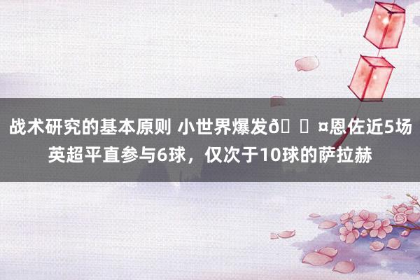 战术研究的基本原则 小世界爆发😤恩佐近5场英超平直参与6球，仅次于10球的萨拉赫